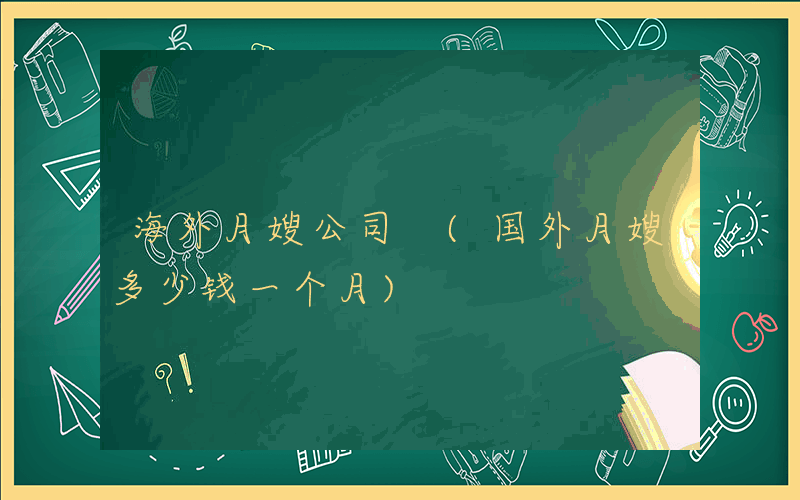 海外月嫂公司 (国外月嫂多少钱一个月)